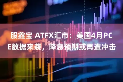 股鑫宝 ATFX汇市：美国4月PCE数据来袭，降息预期或再遭冲击