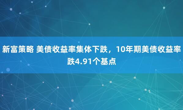 新富策略 美债收益率集体下跌，10年期美债收益率跌4.91个基点