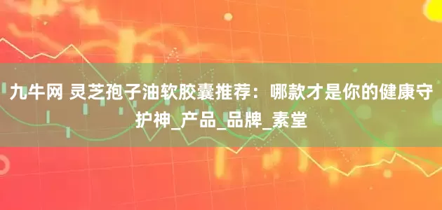 九牛网 灵芝孢子油软胶囊推荐：哪款才是你的健康守护神_产品_品牌_素堂