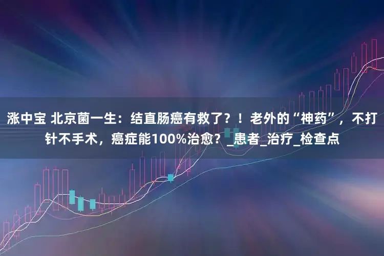 涨中宝 北京菌一生：结直肠癌有救了？！老外的“神药”，不打针不手术，癌症能100%治愈？_患者_治疗_检查点