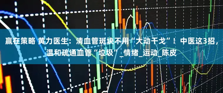 赢在策略 黄力医生：清血管斑块不用“大动干戈”！中医这3招，温和疏通血管“垃圾”_情绪_运动_陈皮