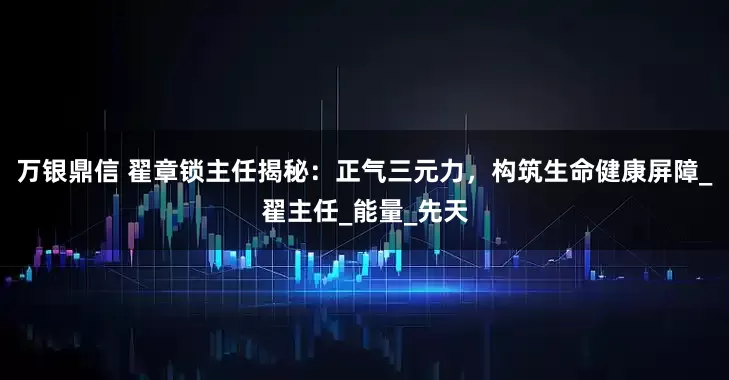 万银鼎信 翟章锁主任揭秘：正气三元力，构筑生命健康屏障_翟主任_能量_先天