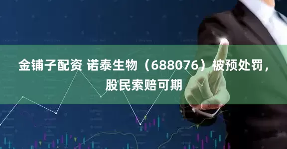 金铺子配资 诺泰生物（688076）被预处罚，股民索赔可期
