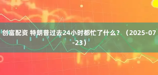 创富配资 特朗普过去24小时都忙了什么？（2025-07-23）