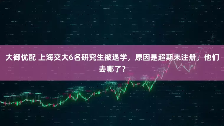 大御优配 上海交大6名研究生被退学，原因是超期未注册，他们去哪了？
