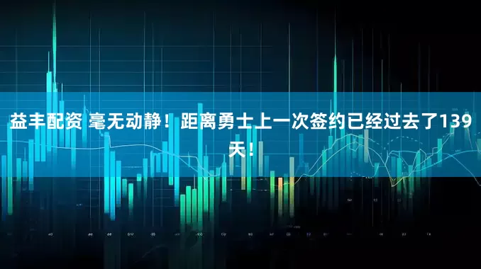 益丰配资 毫无动静！距离勇士上一次签约已经过去了139天！