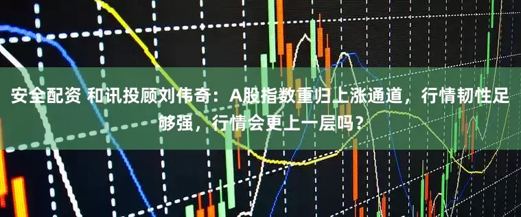 安全配资 和讯投顾刘伟奇：A股指数重归上涨通道，行情韧性足够强，行情会更上一层吗？