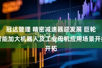 冠达管理 精密减速器迎发展 巨轮智能加大机器人及工业母机应用场景开拓