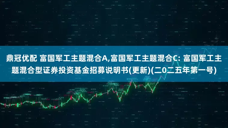 鼎冠优配 富国军工主题混合A,富国军工主题混合C: 富国军工主题混合型证券投资基金招募说明书(更新)(二0二五年第一号)