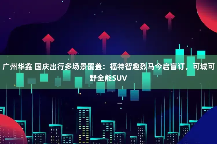 广州华鑫 国庆出行多场景覆盖：福特智趣烈马今启盲订，可城可野全能SUV