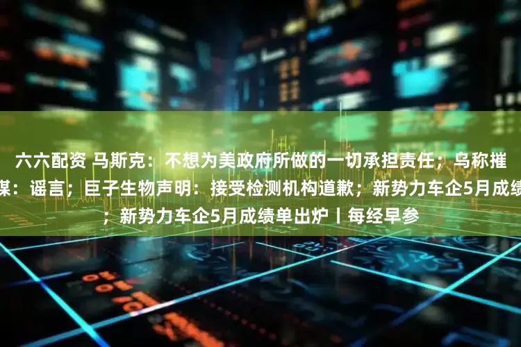 六六配资 马斯克：不想为美政府所做的一切承担责任；乌称摧毁大量俄军机，俄媒：谣言；巨子生物声明：接受检测机构道歉；新势力车企5月成绩单出炉丨每经早参