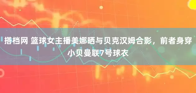 搭档网 篮球女主播美娜晒与贝克汉姆合影，前者身穿小贝曼联7号球衣