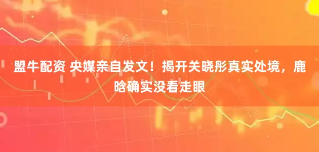 盟牛配资 央媒亲自发文！揭开关晓彤真实处境，鹿晗确实没看走眼