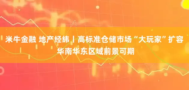 米牛金融 地产经纬丨高标准仓储市场“大玩家”扩容 华南华东区域前景可期