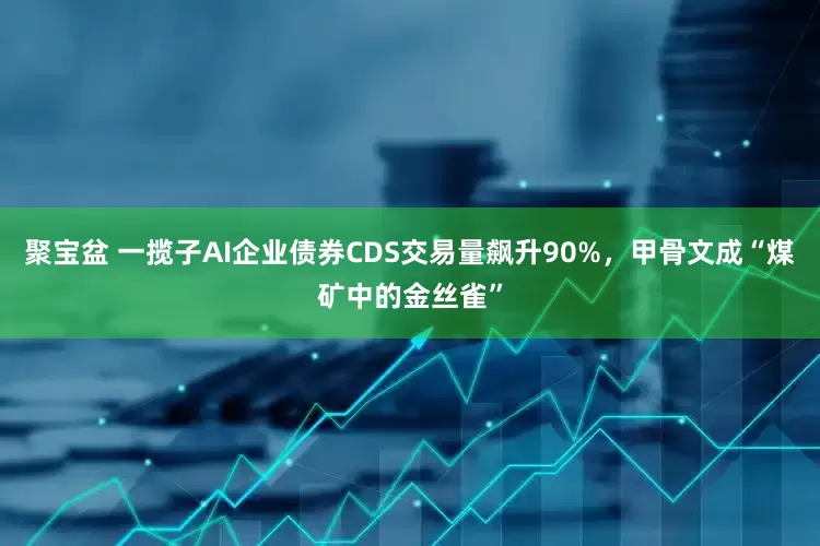 聚宝盆 一揽子AI企业债券CDS交易量飙升90%，甲骨文成“煤矿中的金丝雀”