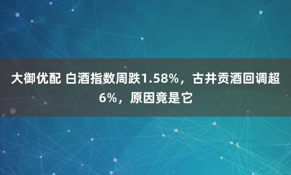 大御优配 白酒指数周跌1.58%,古井贡酒回调超6%,原因竟是它